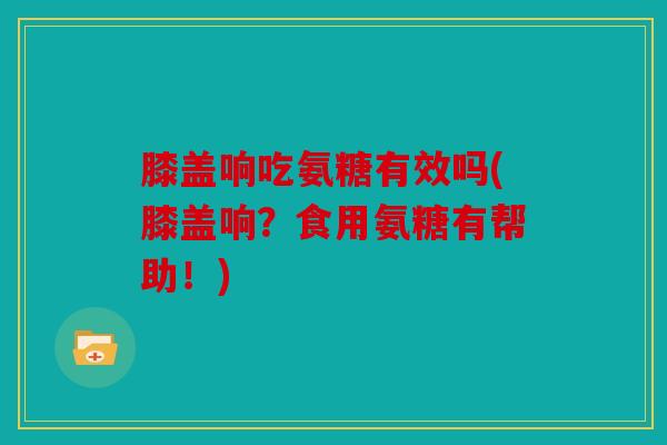 膝盖响吃氨糖有效吗(膝盖响？食用氨糖有帮助！)