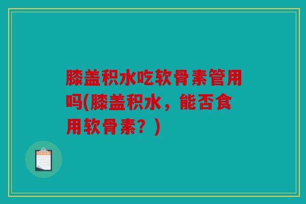 膝盖积水吃软骨素管用吗(膝盖积水，能否食用软骨素？)