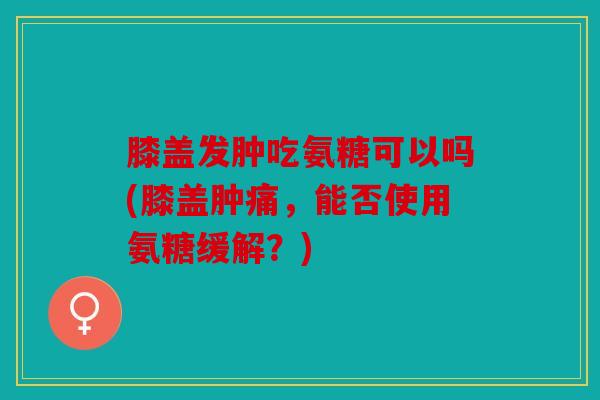 膝盖发肿吃氨糖可以吗(膝盖肿痛，能否使用氨糖缓解？)