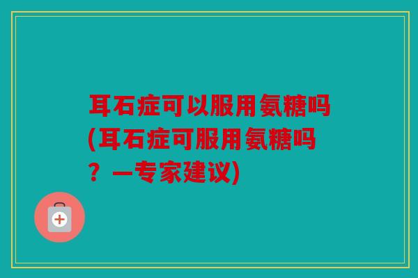 耳石症可以服用氨糖吗(耳石症可服用氨糖吗?—专家建议)-第1张图片-关节骑士 耳石症可以服用氨糖吗(耳石症可服用氨糖吗?—专家建议)-第1张图片-关节骑士