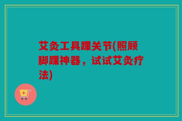 艾灸工具踝关节(照顾脚踝神器，试试艾灸疗法)