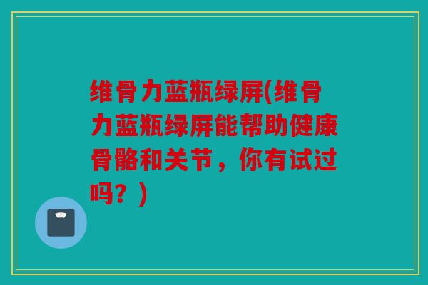 维骨力蓝瓶绿屏(维骨力蓝瓶绿屏能帮助健康骨骼和关节，你有试过吗？)