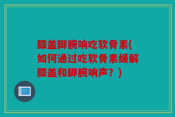 膝盖脚腕响吃软骨素(如何通过吃软骨素缓解膝盖和脚腕响声？)