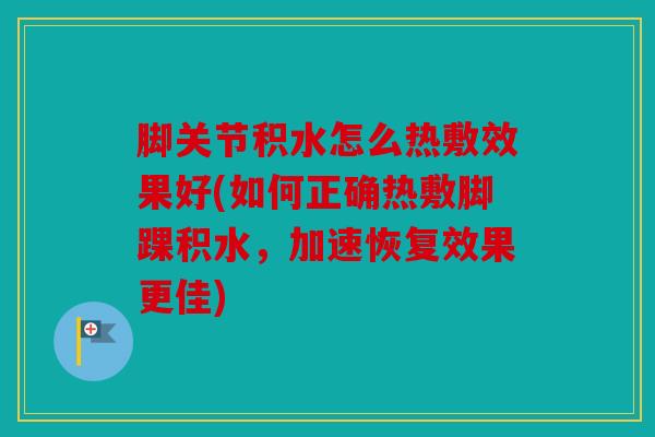 脚关节积水怎么热敷效果好(如何正确热敷脚踝积水，加速恢复效果更佳)
