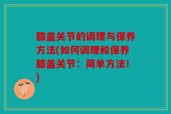 膝盖关节的调理与保养方法(如何调理和保养膝盖关节：简单方法！)