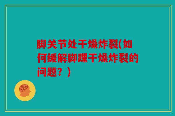 脚关节处干燥炸裂(如何缓解脚踝干燥炸裂的问题？)