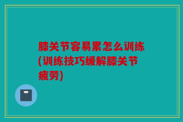 膝关节容易累怎么训练(训练技巧缓解膝关节疲劳)