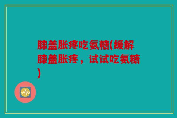 膝盖胀疼吃氨糖(缓解膝盖胀疼，试试吃氨糖)