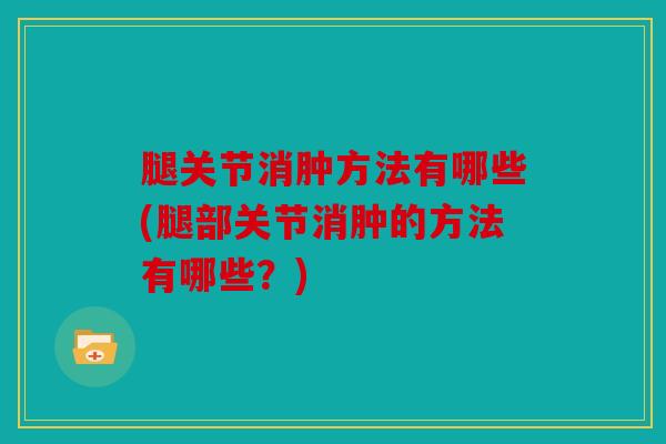 腿关节消肿方法有哪些(腿部关节消肿的方法有哪些？)