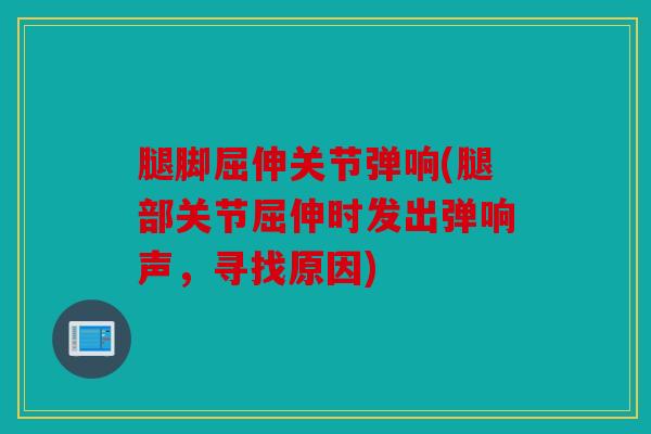腿脚屈伸关节弹响(腿部关节屈伸时发出弹响声，寻找原因)