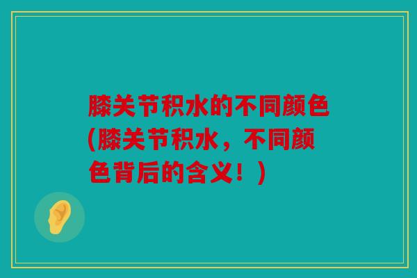 膝关节积水的不同颜色(膝关节积水，不同颜色背后的含义！)