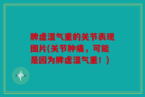 脾虚湿气重的关节表现图片(关节肿痛，可能是因为脾虚湿气重！)