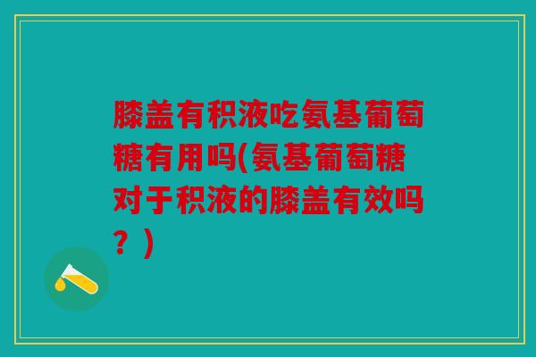 膝盖有积液吃氨基葡萄糖有用吗(氨基葡萄糖对于积液的膝盖有效吗？)