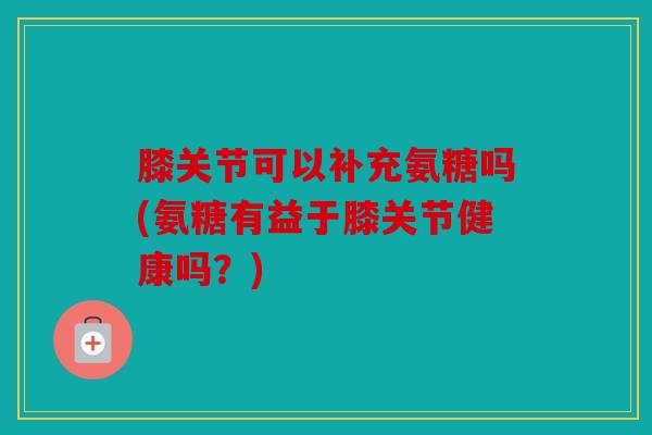 膝关节可以补充氨糖吗(氨糖有益于膝关节健康吗？)
