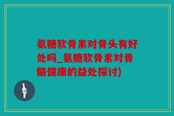 氨糖软骨素对骨头有好处吗_氨糖软骨素对骨骼健康的益处探讨)