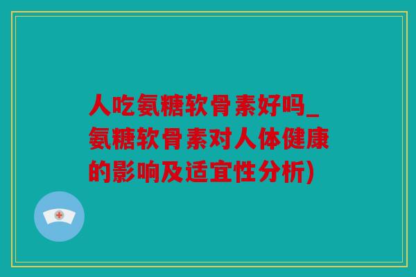 人吃氨糖软骨素好吗_氨糖软骨素对人体健康的影响及适宜性分析)