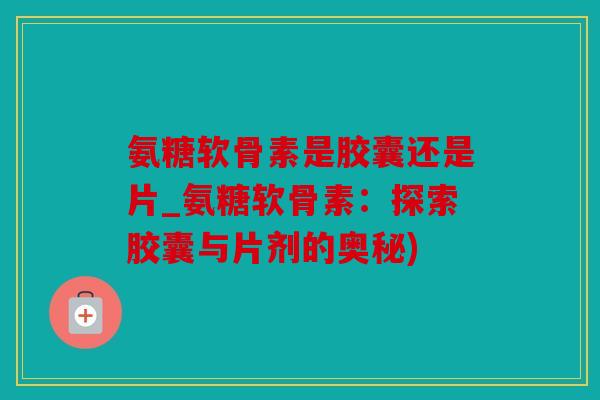 氨糖软骨素是胶囊还是片_氨糖软骨素：探索胶囊与片剂的奥秘)