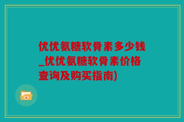 优优氨糖软骨素多少钱_优优氨糖软骨素价格查询及购买指南)