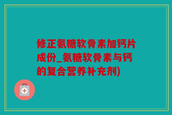 修正氨糖软骨素加钙片成份_氨糖软骨素与钙的复合营养补充剂)