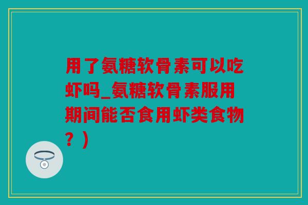 用了氨糖软骨素可以吃虾吗_氨糖软骨素服用期间能否食用虾类食物？)