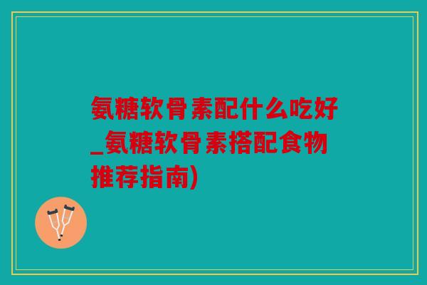 氨糖软骨素配什么吃好_氨糖软骨素搭配食物推荐指南)