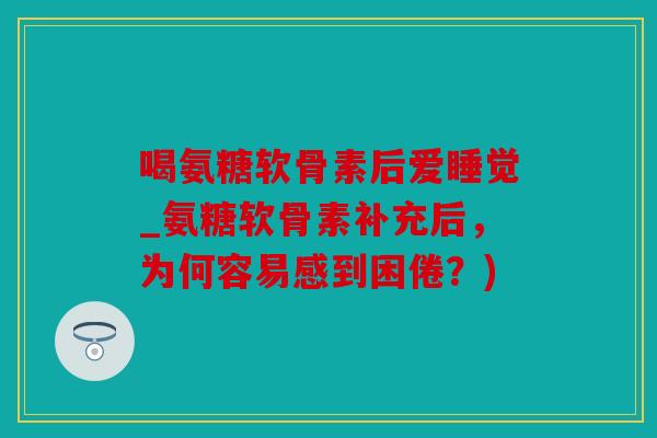 喝氨糖软骨素后爱睡觉_氨糖软骨素补充后，为何容易感到困倦？)