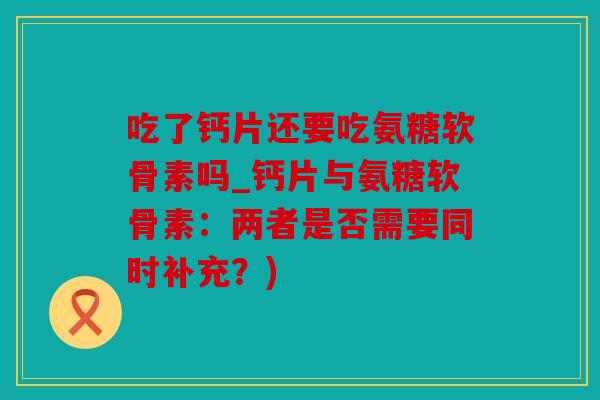 吃了钙片还要吃氨糖软骨素吗_钙片与氨糖软骨素：两者是否需要同时补充？)