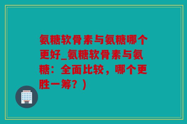 氨糖软骨素与氨糖哪个更好_氨糖软骨素与氨糖：全面比较，哪个更胜一筹？)