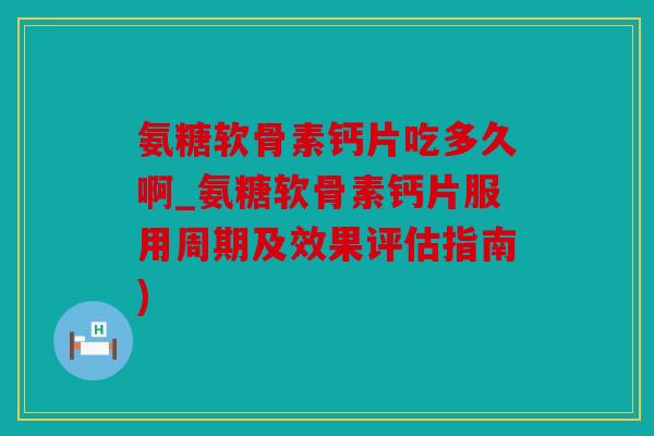 氨糖软骨素钙片吃多久啊_氨糖软骨素钙片服用周期及效果评估指南)