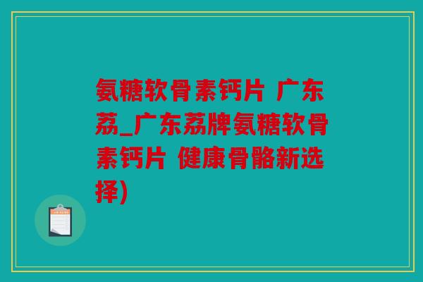 氨糖软骨素钙片 广东荔_广东荔牌氨糖软骨素钙片 健康骨骼新选择)