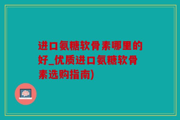 进口氨糖软骨素哪里的好_优质进口氨糖软骨素选购指南)