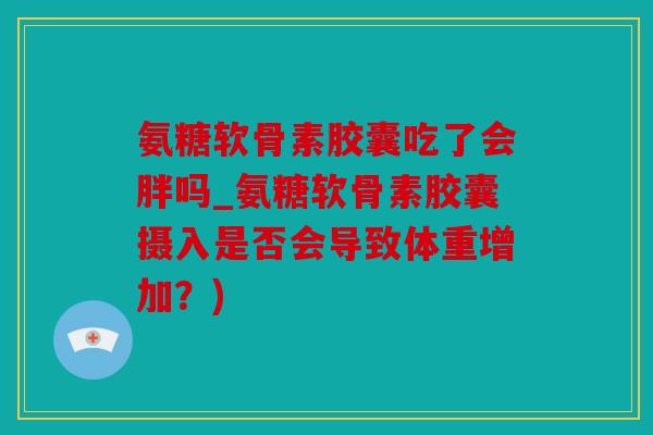 氨糖软骨素胶囊吃了会胖吗_氨糖软骨素胶囊摄入是否会导致体重增加？)