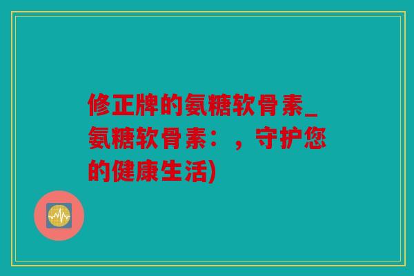 修正牌的氨糖软骨素_氨糖软骨素：，守护您的健康生活)