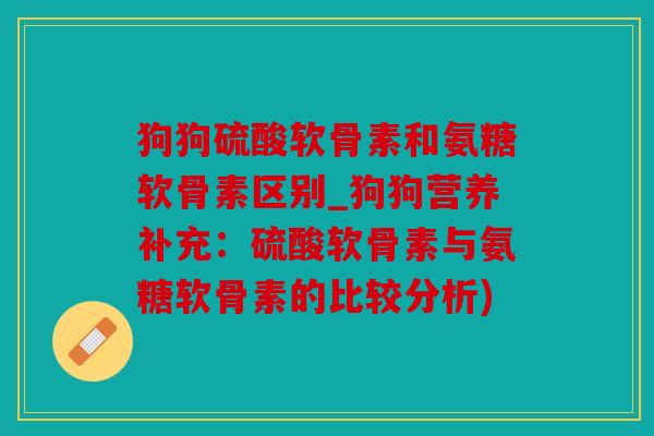 狗狗硫酸软骨素和氨糖软骨素区别_狗狗营养补充：硫酸软骨素与氨糖软骨素的比较分析)