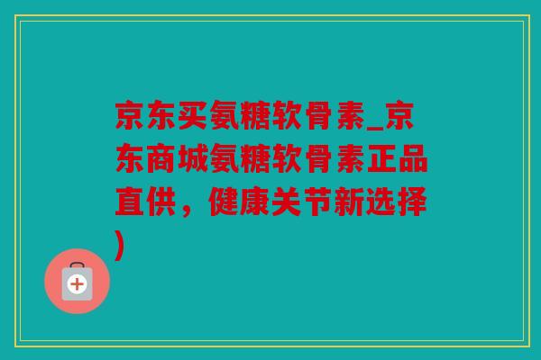 京东买氨糖软骨素_京东商城氨糖软骨素正品直供，健康关节新选择)