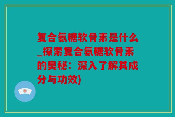 复合氨糖软骨素是什么_探索复合氨糖软骨素的奥秘：深入了解其成分与功效)