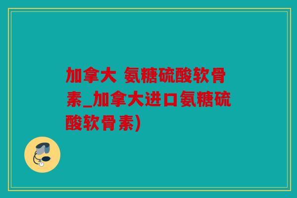 加拿大 氨糖硫酸软骨素_加拿大进口氨糖硫酸软骨素)