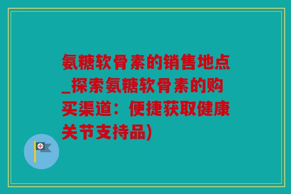 氨糖软骨素的销售地点_探索氨糖软骨素的购买渠道：便捷获取健康关节支持品)