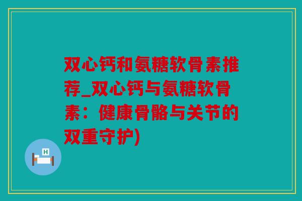双心钙和氨糖软骨素推荐_双心钙与氨糖软骨素：健康骨骼与关节的双重守护)