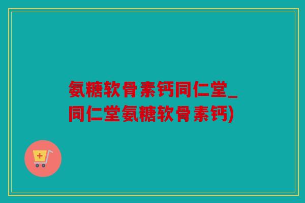 氨糖软骨素钙同仁堂_同仁堂氨糖软骨素钙)