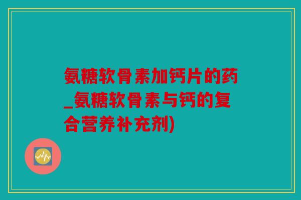 氨糖软骨素加钙片的药_氨糖软骨素与钙的复合营养补充剂)