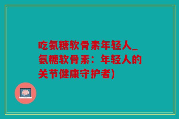 吃氨糖软骨素年轻人_氨糖软骨素：年轻人的关节健康守护者)