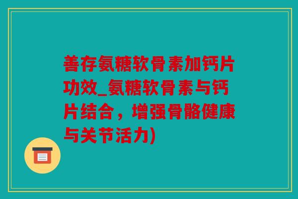 善存氨糖软骨素加钙片功效_氨糖软骨素与钙片结合，增强骨骼健康与关节活力)