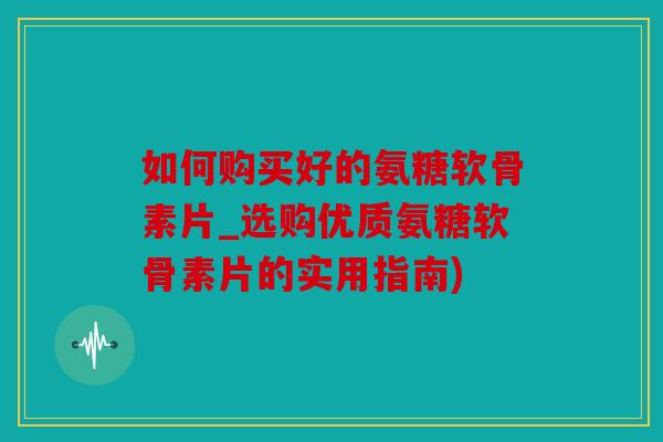 如何购买好的氨糖软骨素片_选购优质氨糖软骨素片的实用指南)