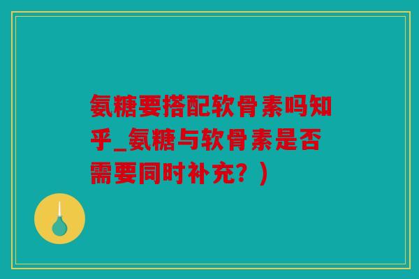 氨糖要搭配软骨素吗知乎_氨糖与软骨素是否需要同时补充？)