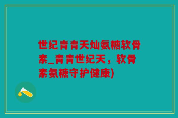 世纪青青天灿氨糖软骨素_青青世纪天，软骨素氨糖守护健康)