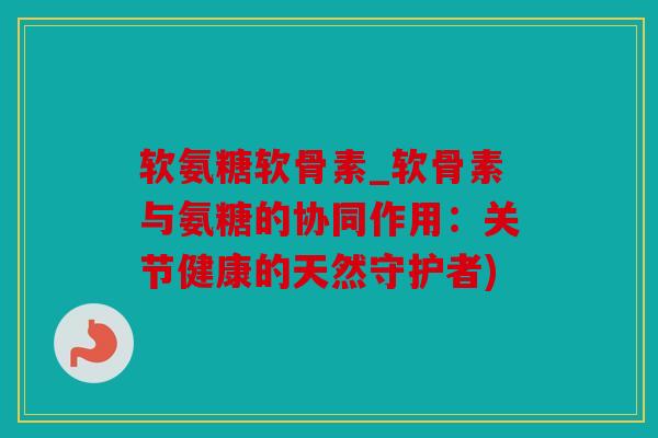 软氨糖软骨素_软骨素与氨糖的协同作用：关节健康的天然守护者)