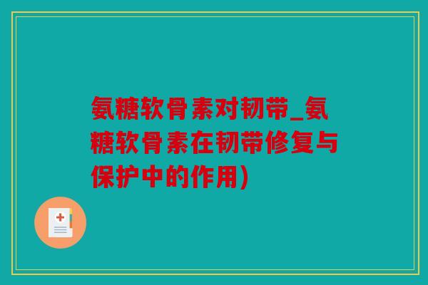 氨糖软骨素对韧带_氨糖软骨素在韧带修复与保护中的作用)