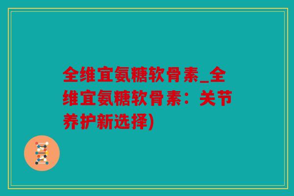 全维宜氨糖软骨素_全维宜氨糖软骨素：关节养护新选择)