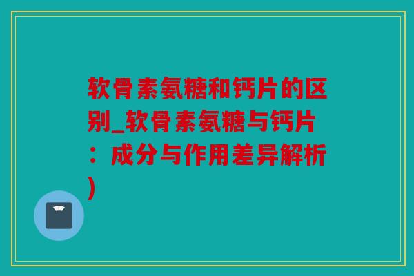 软骨素氨糖和钙片的区别_软骨素氨糖与钙片：成分与作用差异解析)